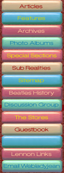 ARTICLES: Ladyjeans essays include: Yoko Ono Keeping the Flame Alive, Lennon and Nudity, Memories of Beatle John (Lennon); Exclusive Interviews include: An Interview with Yoko Ono, An Interview with Robert Rosen (author of the book Nowhere Man), An Interview with May Pang, May Pang Talks About John Lennons Rock n Roll Album; Other interviews include: Ono on Lennon, Yoko Ono on the John Lennon Tribute, Pete Best Talks, Victor Spinetti Among The Beatles, The Two Mrs. Lennons; Contributors articles include: A Beatles Boyhood, My Friend John (Lennon), Before They (The Beatles) Were Fab, We Loved John (Lennon) He Was a Part of Us, The Chemistry of Lennon and McCartney, (John) Lennons First Pot Party, We All Shine On (John Lennons Legacy), Julian Lennon on His Father John 20 Years Later, When John (Lennon) Met Yoko (Ono), John Lennon Psychedelic Sketches Found. FEATURES: The Changing Face of the Dakota (pictures and information about the New York City apartment building that John Lennon lived in during the 1970s; Ze King and I (John Lennons relationship to Elvis Presley). ARCHIVES: Image Archives include: In Johns Own Hand (autographs and documents signed by John Lennon); John and Pauls Big Apple Promotion (a feature on Lennon and McCartneys trip to New York City to promote the beginning of their business venture Apple; Liverpool John Lennon Airport Statue; Listen to This The Promos from John Lennons Walls and Bridges Album; John and Yokos Wedding Album Archive. Text Archives include: Backstage at the Tonight Show (when John Lennon and Paul McCartney were guests); The Beatles Playboy Interview February 1965. PHOTO ALBUMS: Beatle John Photo Albums include: Polka Dots and Stripes; John and Cyn in Miami; John and Cyns Tahiti Holiday; John and Cyns Tobago Trip; The King of Kenwood (photos of John and Cynthia Lennon at their home and gardens in Kenwood, England in 1965). Psychedelic John Photo Albums include: Magical Mystery Tour Location No. 1; Psychedelic Daddy (photos of John Lennon and his young son Julian Lennon); 14 Hour Technicolor Dream. Hippie John Photo Albums include: Rock and Roll Circus Behind the Scenes; Rock and Roll Circus The Performance; John and Yokos Wedding Album; John and Pauls Big Apple Promotion; John and Yokos Amsterdam Bed-In For Peace; John and Yokos Montreal Bed-In For Peace; John and Yokos Montreal Bed-In For Peace Color Photos; Before John and Yokos Bed-In. Solo John Photo Albums include: New York City, Baby! (photos of John Lennon in New York); Listen To This Photo Album Portraits; John Lennon Autograph Signing 1975. Private John Photo Albums include: The Last Day (photos from the last photo session of John Lennon taken on December 8, 1980). The Early Beatles Photo Albums include: many great photos to come! The Beatlemania Photo Albums include: The Beatles First U.S. Visit; The Beatles on The Ed Sullivan Show; The Ed Sullivan Show Beatle Card Album. The Beatles Round the World Photo Albums include: many great photos to come! The Beatles Studio Years Photo Albums include: The Sgt. Pepper Party (promoting the release of Sgt. Peppers Lonely Hearts Club Band Album); All You Need Is Love; The Beatles Recording All You Need Is Love; The Beatles Our World Press Day. The Beatles Abbey Road Photo Albums include: many great photos to come! SPECIAL SECTIONS: Remembering John October 9 and December 8; The Spirit of John Lennon; Ladyjeans Funhouse; Give Peace a Chance; Portraits of John Lennon. SUB-REALITIES: John Lennons Mod Party, and many more image and text-rich features. JOHN LENNON AND BEATLES HISTORY: Detailed historic events (with illustrations) related to the world period of John Lennon and The Beatles. JOHN LENNON DISCUSSION GROUP: Join the John Lennon Absolute Elsewhere Discussion Group by clicking here. ABSOLUTE ELSEWHERE GUESTBOOK: Sign and read the John Lennon Absolute Elsewhere Guestbook by clicking here. ABSOLUTE ELSEWHERE SITEMAP: Here you will find every link to every feature on the website. LENNON LINKS: Links to other interesting websites that are somehow related to John Lennon and The Beatles. EMAIL WEBLADYJEAN: Email the webmaster, Webladyjean, if you have questions or wish to report a problem with the website. Thanks! ABSOLUTE ELSEWHERE STORES: Shop the Absolute Elsewhere Website stores when you are looking for CDs, DVDs, books, etc. about John Lennon and The Beatles. The Lennon Store offers links to merchandise about or related to John Lennon; The Beatles Store offers links to merchandise about or related to The Beatles; The Real Love Store offers links to merchandise from the Real Love John Lennon Baby and Infant Collection; The British Invasion Store offer links to merchandise about or related to the English British groups and bands that were popular in the 1960s; The Pop Culture Store offers links to merchandise about or related to the pop culture of the 1950s and 1960s; The Threetles Store offers links to merchandise about or related to the three other Beatles, Paul McCartney, George Harrison and Ringo Starr; The Mind Games Store offer links to merchandise that was of interest to John Lennon in the 1950s, 1960s and 1970s; The Creaky Bookshelf offers links to used, rare and out-of-print John Lennon and Beatles classics.