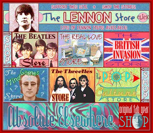 THE JOHN LENNON ABSOLUTE ELSEWHERE WEBSITE STORES: Shop the Absolute Elsewhere Website stores when you are looking for CDs, DVDs, books, etc. about John Lennon and The Beatles. The Lennon Store offers links to merchandise about or related to John Lennon; The Beatles Store offers links to merchandise about or related to The Beatles; The Real Love Store offers links to merchandise from the Real Love John Lennon Baby and Infant Collection; The British Invasion Store offer links to merchandise about or related to the English British groups and bands that were popular in the 1960s; The Pop Culture Store offers links to merchandise about or related to the pop culture of the 1950s and 1960s; The Threetles Store offers links to merchandise about or related to the three other Beatles, Paul McCartney, George Harrison and Ringo Starr; The Mind Games Store offer links to merchandise that was of interest to John Lennon in the 1950s, 1960s and 1970s; The Creaky Bookshelf offers links to used, rare and out-of-print John Lennon and Beatles classics.